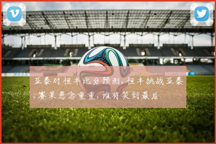 亚泰对恒丰比分预测,恒丰挑战亚泰,赛果悬念重重,谁将笑到最后