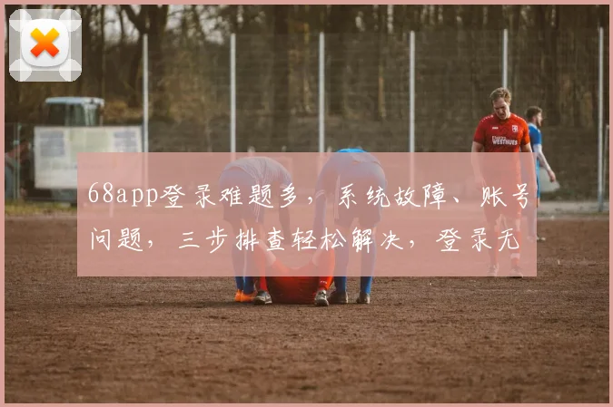 68app登录难题多，系统故障、账号问题，三步排查轻松解决，登录无忧
