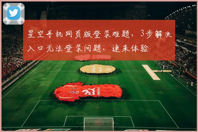 星空手机网页版登录难题，3步解决入口无法登录问题，速来体验